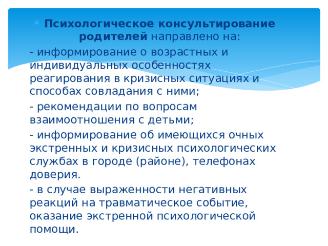 Психологическое консультирование родителей направлено на: - информирование о возрастных и индивидуальных особенностях реагирования в кризисных ситуациях и способах совладания с ними; - рекомендации по вопросам взаимоотношения с детьми; - информирование об имеющихся очных экстренных и кризисных психологических службах в городе (районе), телефонах доверия. - в случае выраженности негативных реакций на травматическое событие, оказание экстренной психологической помощи.  