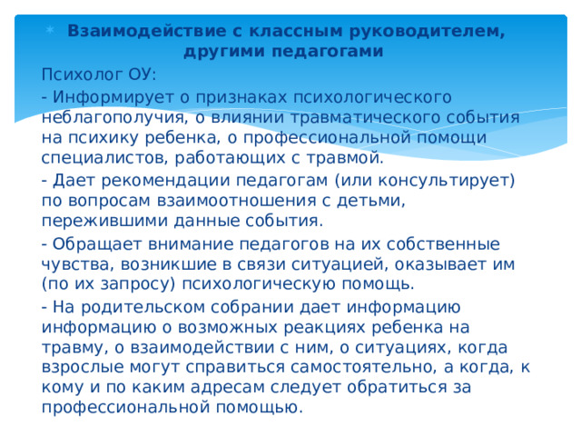 Взаимодействие с классным руководителем, другими педагогами Психолог ОУ: - Информирует о признаках психологического неблагополучия, о влиянии травматического события на психику ребенка, о профессиональной помощи специалистов, работающих с травмой. - Дает рекомендации педагогам (или консультирует) по вопросам взаимоотношения с детьми, пережившими данные события. - Обращает внимание педагогов на их собственные чувства, возникшие в связи ситуацией, оказывает им (по их запросу) психологическую помощь. - На родительском собрании дает информацию информацию о возможных реакциях ребенка на травму, о взаимодействии с ним, о ситуациях, когда взрослые могут справиться самостоятельно, а когда, к кому и по каким адресам следует обратиться за профессиональной помощью.  