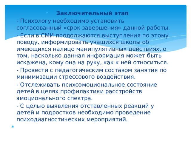 Заключительный этап - Психологу необходимо установить согласованный «срок завершения» данной работы. - Если в СМИ продолжаются выступления по этому поводу, информировать учащихся школы об имеющихся налицо манипулятивных действиях, о том, насколько данная информация может быть искажена, кому она на руку, как к ней относиться. - Провести с педагогическим составом занятия по минимизации стрессового воздействия. - Отслеживать психоэмоциональное состояние детей в целях профилактики расстройств эмоционального спектра. - С целью выявления отставленных реакций у детей и подростков необходимо проведение психодиагностических мероприятий.    