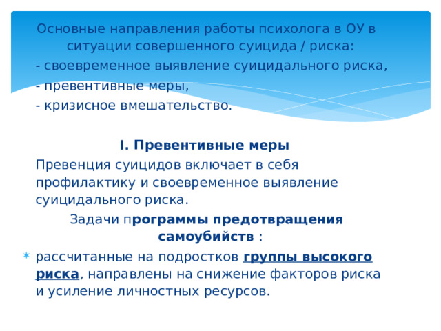 Основные направления работы психолога в ОУ в ситуации совершенного суицида / риска:  - своевременное выявление суицидального риска,  - превентивные меры,  - кризисное вмешательство. I. Превентивные меры  Превенция суицидов включает в себя профилактику и своевременное выявление суицидального риска. Задачи п рограммы предотвращения самоубийств : рассчитанные на подростков группы высокого риска , направлены на снижение факторов риска и усиление личностных ресурсов.  