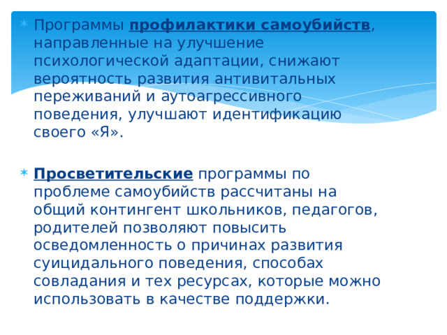 Программы профилактики самоубийств , направленные на улучшение психологической адаптации, снижают вероятность развития антивитальных переживаний и аутоагрессивного поведения, улучшают идентификацию своего «Я». Просветительские программы по проблеме самоубийств рассчитаны на общий контингент школьников, педагогов, родителей позволяют повысить осведомленность о причинах развития суицидального поведения, способах совладания и тех ресурсах, которые можно использовать в качестве поддержки.  