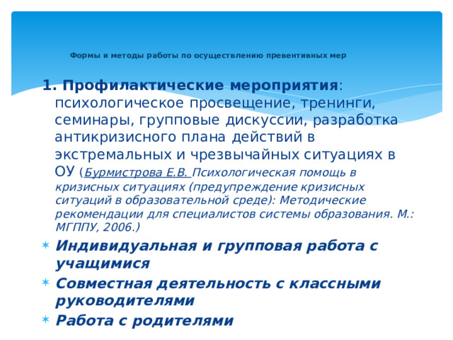   Формы и методы работы по осуществлению превентивных мер    1. Профилактические мероприятия : психологическое просвещение, тренинги, семинары, групповые дискуссии, разработка антикризисного плана действий в экстремальных и чрезвычайных ситуациях в ОУ ( Бурмистрова Е.В. Психологическая помощь в кризисных ситуациях (предупреждение кризисных ситуаций в образовательной среде): Методические рекомендации для специалистов системы образования. М.: МГППУ, 2006.) Индивидуальная и групповая работа с учащимися Совместная деятельность с классными руководителями Работа с родителями   