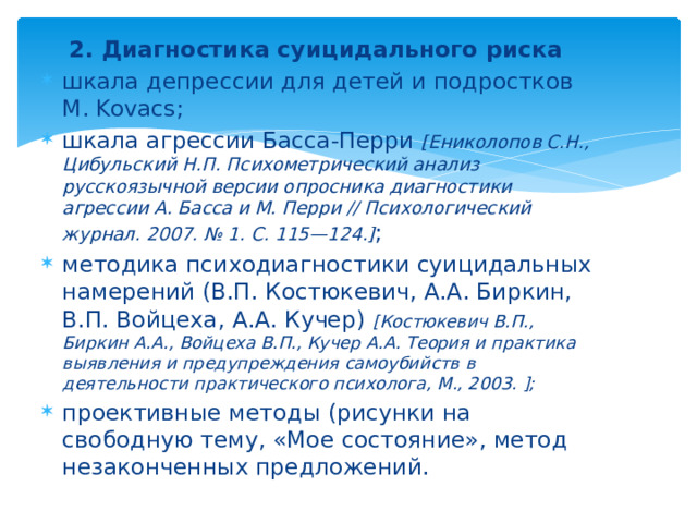 2. Диагностика суицидального риска  шкала депрессии для детей и подростков M. Kovacs; шкала агрессии Басса-Перри [Ениколопов С.Н., Цибульский Н.П. Психометрический анализ русскоязычной версии опросника диагностики агрессии А. Басса и М. Перри // Психологический журнал. 2007. № 1. С. 115—124.] ; методика психодиагностики суицидальных намерений (В.П. Костюкевич, А.А. Биркин, В.П. Войцеха, А.А. Кучер) [Костюкевич В.П., Биркин А.А., Войцеха В.П., Кучер А.А. Теория и практика выявления и предупреждения самоубийств в деятельности практического психолога, М., 2003. ]; проективные методы (рисунки на свободную тему, «Мое состояние», метод незаконченных предложений.   