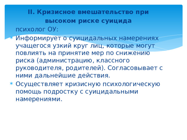 II. Кризисное вмешательство при  высоком риске суицида психолог ОУ: Информирует о суицидальных намерениях учащегося узкий круг лиц, которые могут повлиять на принятие мер по снижению риска (администрацию, классного руководителя, родителей). Согласовывает с ними дальнейшие действия. Осуществляет кризисную психологическую помощь подростку с суицидальными намерениями.  