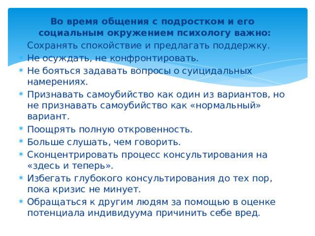 Во время общения с подростком и его социальным окружением психологу важно: Сохранять спокойствие и предлагать поддержку. Не осуждать, не конфронтировать. Не бояться задавать вопросы о суицидальных намерениях. Признавать самоубийство как один из вариантов, но не признавать самоубийство как «нормальный» вариант. Поощрять полную откровенность. Больше слушать, чем говорить. Сконцентрировать процесс консультирования на «здесь и теперь». Избегать глубокого консультирования до тех пор, пока кризис не минует. Обращаться к другим людям за помощью в оценке потенциала индивидуума причинить себе вред.  