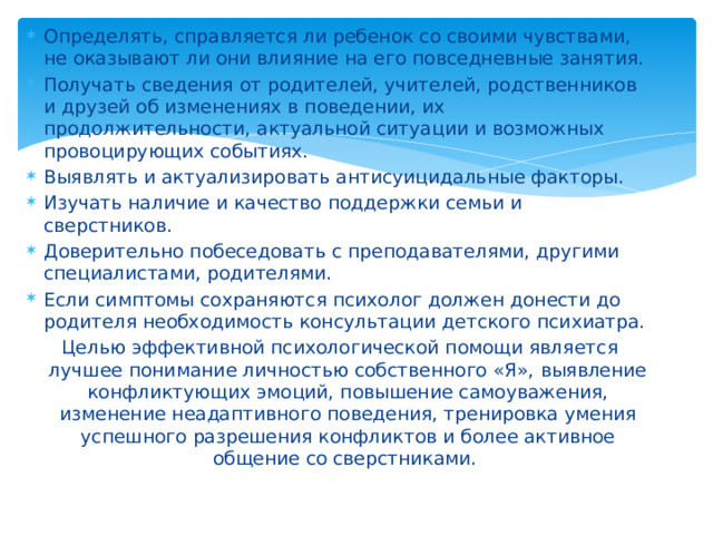 Определять, справляется ли ребенок со своими чувствами, не оказывают ли они влияние на его повседневные занятия. Получать сведения от родителей, учителей, родственников и друзей об изменениях в поведении, их продолжительности, актуальной ситуации и возможных провоцирующих событиях. Выявлять и актуализировать антисуицидальные факторы. Изучать наличие и качество поддержки семьи и сверстников.  Доверительно побеседовать с преподавателями, другими специалистами, родителями. Если симптомы сохраняются психолог должен донести до родителя необходимость консультации детского психиатра.  Целью эффективной психологической помощи является лучшее понимание личностью собственного «Я», выявление конфликтующих эмоций, повышение самоуважения, изменение неадаптивного поведения, тренировка умения успешного разрешения конфликтов и более активное общение со сверстниками.   