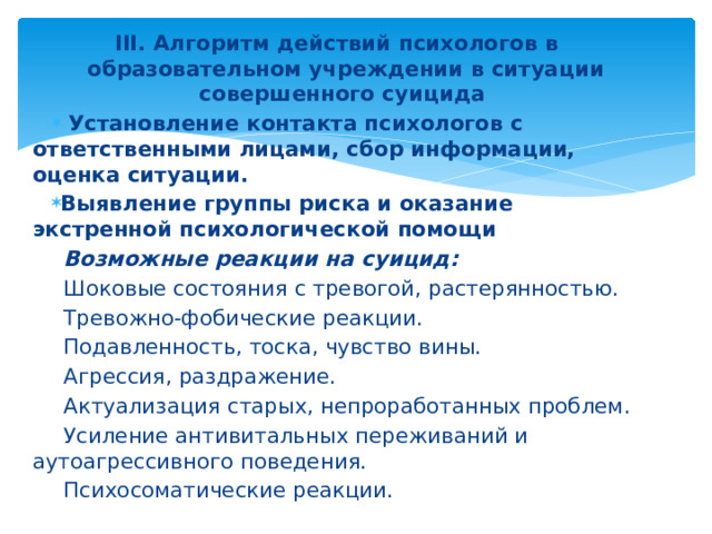 III. Алгоритм действий психологов в образовательном учреждении в ситуации совершенного суицида  Установление контакта психологов с ответственными лицами, сбор информации, оценка ситуации.  Выявление группы риска и оказание экстренной психологической помощи  Возможные реакции на суицид: Шоковые состояния с тревогой, растерянностью. Тревожно-фобические реакции. Подавленность, тоска, чувство вины. Агрессия, раздражение. Актуализация старых, непроработанных проблем. Усиление антивитальных переживаний и аутоагрессивного поведения. Психосоматические реакции.  