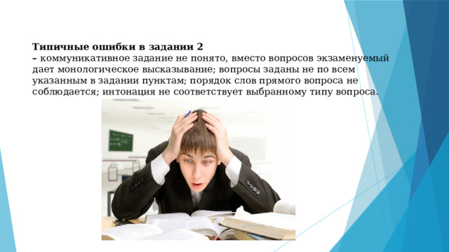 Типичные ошибки в задании 2 –  коммуникативное задание не понято, вместо вопросов экзаменуемый дает монологическое высказывание; вопросы заданы не по всем указанным в задании пунктам; порядок слов прямого вопроса не соблюдается; интонация не соответствует выбранному типу вопроса. 