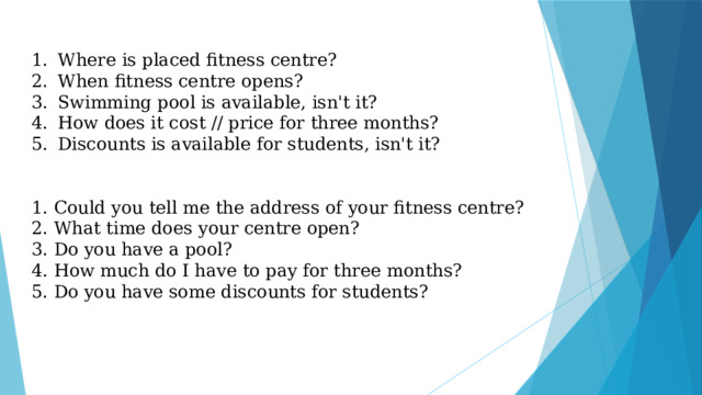 Where is placed fitness centre? When fitness centre opens? Swimming pool is available, isn't it? How does it cost // price for three months? Discounts is available for students, isn't it? 1. Could you tell me the address of your fitness centre? 2. What time does your centre open? 3. Do you have a pool? 4. How much do I have to pay for three months? 5. Do you have some discounts for students? 