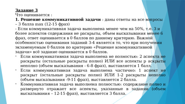 Задание 3 Что оценивается : 1. Решение коммуникативной задачи : даны ответы на все вопросы – 3 балла max (12-15 фраз) - Если коммуникативная задача выполнена менее чем на 50%, т.е. 3 и более аспектов содержания не раскрыты, объем высказывания менее 6 фраз, ответ оценивается в 0 баллов по данному критерию. Важной особенностью оценивания заданий 3-4 является то, что при получении экзаменуемым 0 баллов по критерию «Решение коммуникативной задачи» всё задание оценивается в 0 баллов. Если коммуникативная задача выполнена не полностью: 2 аспекта не раскрыты (остальные раскрыты полно) ИЛИ все аспекты р аскрыты неполно (объем высказывания - 6-8 фраз), выставляется 1 балл. Если коммуникативная задача выполнена частично: 1 аспект не раскрыт (остальные раскрыты полно) ИЛИ 1-2 раскрыты неполно (объем высказывания -9-11 фраз), выставляется 2 балла.  Коммуникативная задача выполнена полностью: содержание полно и развернуто отражает все аспекты, указанные в задании (объем высказывания – 12-15 фраз), выставляется 3 балла. 