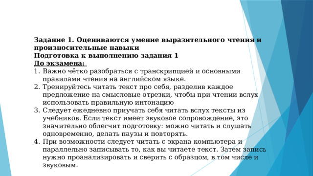 Задание 1. Оцениваются умение выразительного чтения и произносительные навыки Подготовка к выполнению задания 1 До экзамена: Важно чётко разобраться с транскрипцией и основными правилами чтения на английском языке. Тренируйтесь читать текст про себя, разделив каждое предложение на смысловые отрезки, чтобы при чтении вслух использовать правильную интонацию Следует ежедневно приучать себя читать вслух тексты из учебников. Если текст имеет звуковое сопровождение, это значительно облегчит подготовку: можно читать и слушать одновременно, делать паузы и повторять. При возможности следует читать с экрана компьютера и параллельно записывать то, как вы читаете текст. Затем запись нужно проанализировать и сверить с образцом, в том числе и звуковым. 