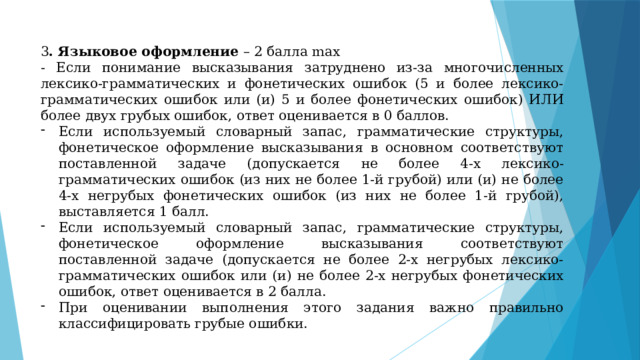 3 . Языковое оформление – 2 балла max - Если понимание высказывания затруднено из-за многочисленных лексико-грамматических и фонетических ошибок (5 и более лексико-грамматических ошибок или (и) 5 и более фонетических ошибок) ИЛИ более двух грубых ошибок, ответ оценивается в 0 баллов. Если используемый словарный запас, грамматические структуры, фонетическое оформление высказывания в основном соответствуют поставленной задаче (допускается не более 4-х лексико-грамматических ошибок (из них не более 1-й грубой) или (и) не более 4-х негрубых фонетических ошибок (из них не более 1-й грубой), выставляется 1 балл. Если используемый словарный запас, грамматические структуры, фонетическое оформление высказывания соответствуют поставленной задаче (допускается не более 2-х негрубых лексико-грамматических ошибок или (и) не более 2-х негрубых фонетических ошибок, ответ оценивается в 2 балла. При оценивании выполнения этого задания важно правильно классифицировать грубые ошибки. 