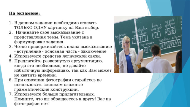 На экзамене:  В данном задании необходимо описать ТОЛЬКО ОДНУ картинку на Ваш выбор.  Начинайте свое высказывание с представления темы. Тема указана в формулировке задания. Четко придерживайтесь плана высказывания: - вступление - основная часть - заключение Используйте средства логической связи. Предлагайте развернутую аргументацию, когда это необходимо, не давайте избыточную информацию, так как Вам может не хватить времени. При описании фотографии старайтесь не использовать слишком сложные грамматические конструкции. Используйте больше прилагательных. Помните, что вы обращаетесь к другу! Вас на фотографии нет! 