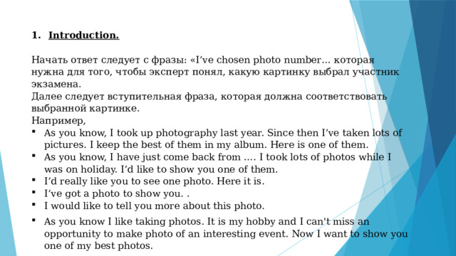 Introduction.  Начать ответ следует с фразы: «I’ve chosen photo number… которая нужна для того, чтобы эксперт понял, какую картинку выбрал участник экзамена. Далее следует вступительная фраза, которая должна соответствовать выбранной картинке. Например, As you know, I took up photography last year. Since then I’ve taken lots of pictures. I keep the best of them in my album. Here is one of them. As you know, I have just come back from …. I took lots of photos while I was on holiday. I’d like to show you one of them. I’d really like you to see one photo. Here it is. I’ve got a photo to show you. . I would like to tell you more about this photo. As you know I like taking photos. It is my hobby and I can't miss an opportunity to make photo of an interesting event. Now I want to show you one of my best photos. 