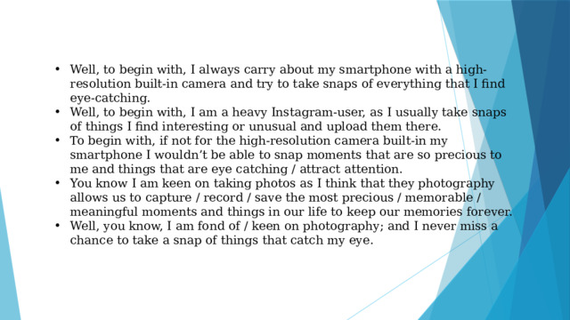 Well, to begin with, I always carry about my smartphone with a high-resolution built-in camera and try to take snaps of everything that I find eye-catching. Well, to begin with, I am a heavy Instagram-user, as I usually take snaps of things I find interesting or unusual and upload them there. To begin with, if not for the high-resolution camera built-in my smartphone I wouldn’t be able to snap moments that are so precious to me and things that are eye catching / attract attention. You know I am keen on taking photos as I think that they photography allows us to capture / record / save the most precious / memorable / meaningful moments and things in our life to keep our memories forever. Well, you know, I am fond of / keen on photography; and I never miss a chance to take a snap of things that catch my eye.   