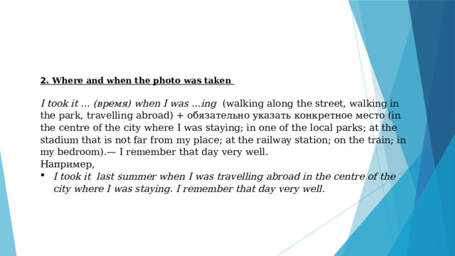 2. Where and when the photo was taken  I took it … (время) when I was …ing (walking along the street, walking in the park, travelling abroad) + обязательно указать конкретное место (in the centre of the city where I was staying; in one of the local parks; at the stadium that is not far from my place; at the railway station; on the train; in my bedroom).— I remember that day very well. Например, I took it  last summer when I was travelling abroad in the centre of the city where I was staying. I remember that day very well. 