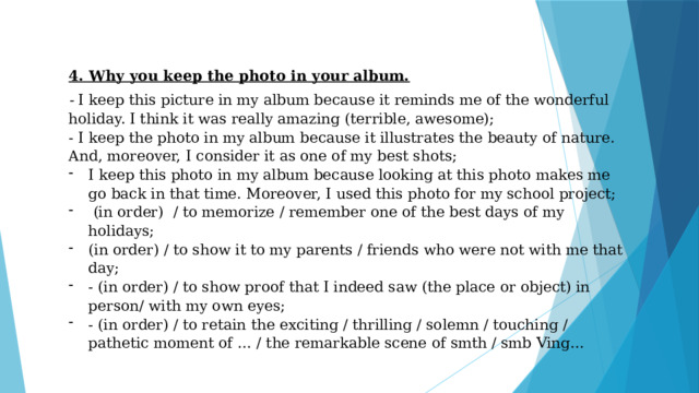 4. Why you keep the photo in your album. - I keep this picture in my album because it reminds me of the wonderful holiday. I think it was really amazing (terrible, awesome); - I keep the photo in my album because it illustrates the beauty of nature. And, moreover, I consider it as one of my best shots; I keep this photo in my album because looking at this photo makes me go back in that time. Moreover, I used this photo for my school project;  (in order) / to memorize / remember one of the best days of my holidays; (in order) / to show it to my parents / friends who were not with me that day; - (in order) / to show proof that I indeed saw (the place or object) in person/ with my own eyes; - (in order) / to retain the exciting / thrilling / solemn / touching / pathetic moment of … / the remarkable scene of smth / smb Ving… 