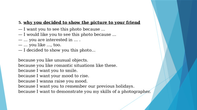 5. why you decided to show the picture to your friend — I want you to see this photo because … — I would like you to see this photo because … — … you are interested in … . — … you like …, too. — I decided to show you this photo…   because you like unusual objects. because you like romantic situations like these. because I want you to smile. because I want your mood to rise. because I wanna raise you mood. because I want you to remember our previous holidays. because I want to demonstrate you my skills of a photographer. 