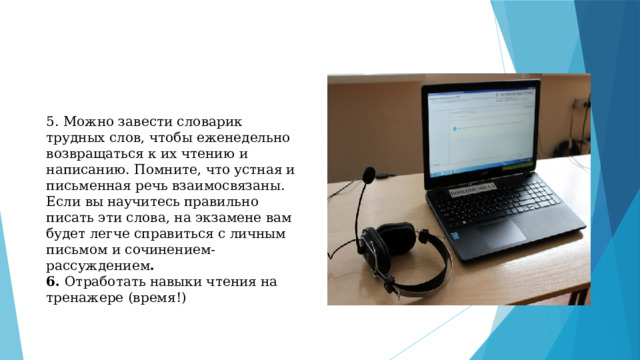 5. Можно завести словарик трудных слов, чтобы еженедельно возвращаться к их чтению и написанию. Помните, что устная и письменная речь взаимосвязаны. Если вы научитесь правильно писать эти слова, на экзамене вам будет легче справиться с личным письмом и сочинением-рассуждением . 6. Отработать навыки чтения на тренажере (время!)   