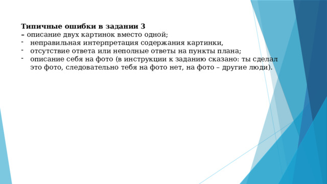 Типичные ошибки в задании 3  –  описание двух картинок вместо одной; неправильная интерпретация содержания картинки, отсутствие ответа или неполные ответы на пункты плана; описание себя на фото (в инструкции к заданию сказано: ты сделал это фото, следовательно тебя на фото нет, на фото – другие люди). 