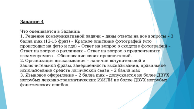 Задание 4 Что оценивается в Задании: 1. Решение коммуникативной задачи – даны ответы на все вопросы – 3 балла max (12-15 фраз) – Краткое описание фотографий (что происходит на фото и где) – Ответ на вопрос о сходстве фотографий – Ответ на вопрос о различиях – Ответ на вопрос о предпочтениях экзаменуемого – Обоснование своих предпочтений. 2. Организация высказывания – наличие вступительной и заключительной фразы, завершенность высказывания, правильное использование средств логической связи – 2 балла max 3. Языковое оформление – 2 балла max – допускается не более ДВУХ негрубых лексико-грамматических И/ИЛИ не более ДВУХ негрубых фонетических ошибок 