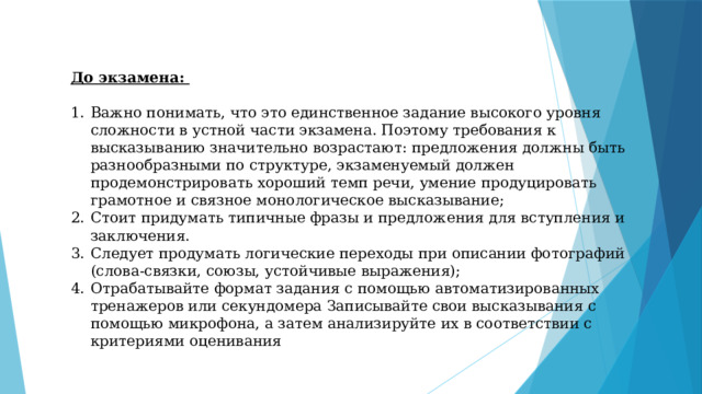 До экзамена:  Важно понимать, что это единственное задание высокого уровня сложности в устной части экзамена. Поэтому требования к высказыванию значительно возрастают: предложения должны быть разнообразными по структуре, экзаменуемый должен продемонстрировать хороший темп речи, умение продуцировать грамотное и связное монологическое высказывание; Стоит придумать типичные фразы и предложения для вступления и заключения. Следует продумать логические переходы при описании фотографий (слова-связки, союзы, устойчивые выражения); Отрабатывайте формат задания с помощью автоматизированных тренажеров или секундомера Записывайте свои высказывания с помощью микрофона, а затем анализируйте их в соответствии с критериями оценивания 