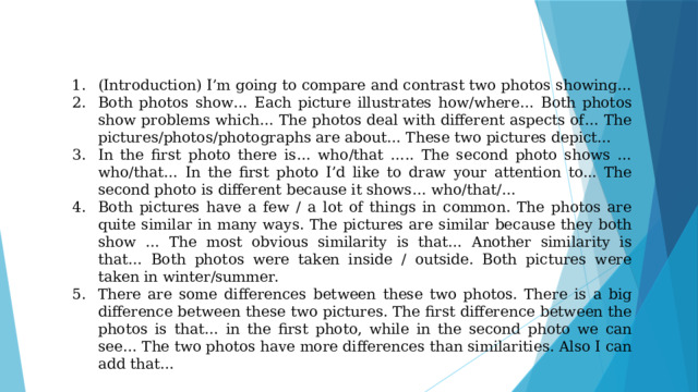 (Introduction) I’m going to compare and contrast two photos showing… Both photos show… Each picture illustrates how/where… Both photos show problems which… The photos deal with different aspects of… The pictures/photos/photographs are about… These two pictures depict… In the first photo there is… who/that ….. The second photo shows … who/that… In the first photo I’d like to draw your attention to... The second photo is different because it shows… who/that/… Both pictures have a few / a lot of things in common. The photos are quite similar in many ways. The pictures are similar because they both show … The most obvious similarity is that… Another similarity is that… Both photos were taken inside / outside. Both pictures were taken in winter/summer. There are some differences between these two photos. There is a big difference between these two pictures. The first difference between the photos is that… in the first photo, while in the second photo we can see… The two photos have more differences than similarities. Also I can add that… 