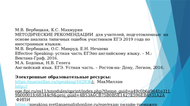 М.В. Вербицкая, К.С. Махмурян МЕТОДИЧЕСКИЕ РЕКОМЕНДАЦИИ для учителей, подготовленные на основе анализа типичных ошибок участников ЕГЭ 2019 года по иностранным языкам. М.В. Вербицкая, О.С. Минруд. Е.Н. Нечаева Effective Speaking: устная часть ЕГЭпо английскому языку. – М.: Вентана-Граф, 2016. М.А. Бодоньи, Н.В. Гелега Английский язык. ЕГЭ. Устная часть. – Ростов-на- Дону, Легион, 2016. Электронные образовательные ресурсы: https://macmillan.ru/speaking/102936 /-  МакМиллан http:// ege.fipi.ru/os11/xmodules/qprint/index.php?theme_guid=a49c0b6a9641e3119b00001fc68344c9&proj_guid=4B53A6CB75B0B5E1427E596EB4931A2A  ФИПИ https:// speaking.svetlanaenglishonline.ru/ege/exam  онлайн-тренажер 