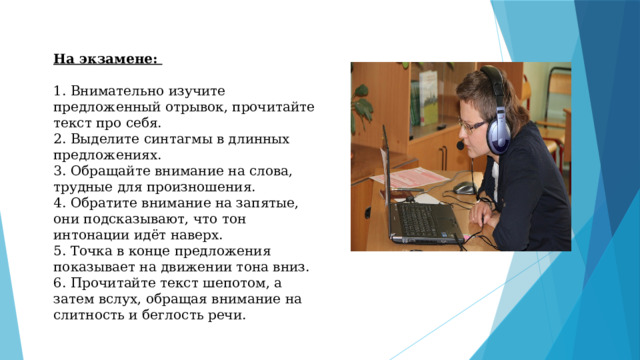 На экзамене:  1. Внимательно изучите предложенный отрывок, прочитайте текст про себя. 2. Выделите синтагмы в длинных предложениях. 3. Обращайте внимание на слова, трудные для произношения. 4. Обратите внимание на запятые, они подсказывают, что тон интонации идёт наверх. 5. Точка в конце предложения показывает на движении тона вниз. 6. Прочитайте текст шепотом, а затем вслух, обращая внимание на слитность и беглость речи. 