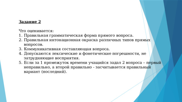 Задание 2  Что оценивается: Правильная грамматическая форма прямого вопроса. Правильная интонационная окраска различных типов прямых вопросов. Коммуникативная составляющая вопроса. Допускаются лексические и фонетические погрешности, не затрудняющие восприятия. Если за 1 промежуток времени учащийся задал 2 вопроса – первый неправильно, а второй правильно - засчитывается правильный вариант (последний). 