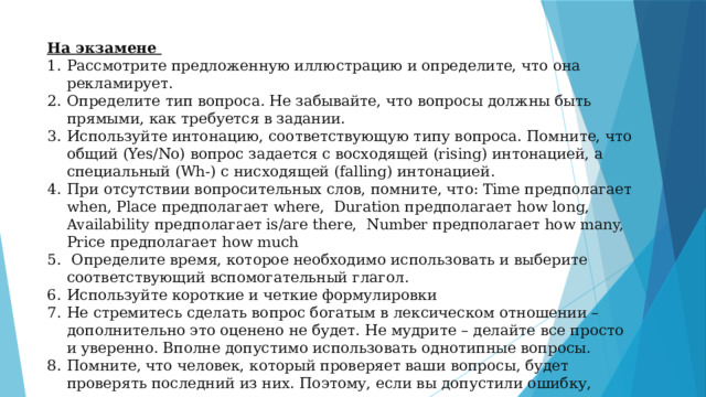 На экзамене Рассмотрите предложенную иллюстрацию и определите, что она рекламирует. Определите тип вопроса. Не забывайте, что вопросы должны быть прямыми, как требуется в задании. Используйте интонацию, соответствующую типу вопроса. Помните, что общий (Yes/No) вопрос задается с восходящей (rising) интонацией, а специальный (Wh-) c нисходящей (falling) интонацией. При отсутствии вопросительных слов, помните, что: Time предполагает when, Place предполагает where, Duration предполагает how long, Availability предполагает is/are there, Number предполагает how many, Price предполагает how much  Определите время, которое необходимо использовать и выберите соответствующий вспомогательный глагол. Используйте короткие и четкие формулировки Не стремитесь сделать вопрос богатым в лексическом отношении – дополнительно это оценено не будет. Не мудрите – делайте все просто и уверенно. Вполне допустимо использовать однотипные вопросы. Помните, что человек, который проверяет ваши вопросы, будет проверять последний из них. Поэтому, если вы допустили ошибку, можете еще раз задать вопрос, исправив ее. 