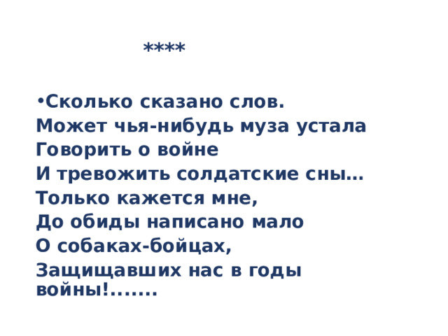  **** Сколько сказано слов. Может чья-нибудь муза устала Говорить о войне И тревожить солдатские сны… Только кажется мне, До обиды написано мало О собаках-бойцах, Защищавших нас в годы войны!....... 