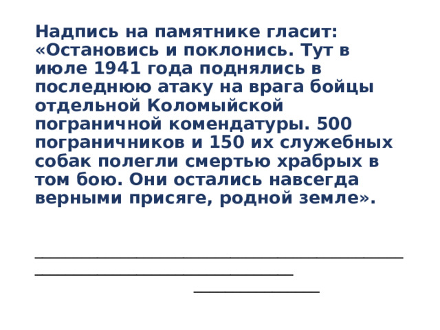 Надпись на памятнике гласит:  «Остановись и поклонись. Тут в июле 1941 года поднялись в последнюю атаку на врага бойцы отдельной Коломыйской пограничной комендатуры. 500 пограничников и 150 их служебных собак полегли смертью храбрых в том бою. Они остались навсегда верными присяге, родной земле».   ________________________________________________________________________________  ________________ 