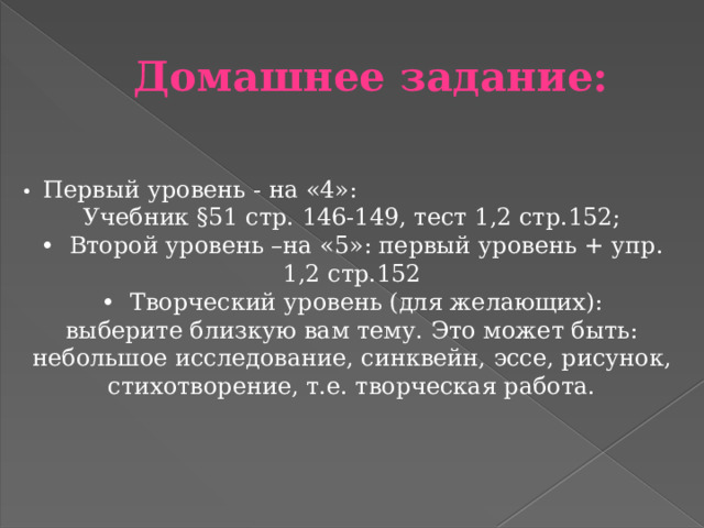 Домашнее задание: • Первый уровень - на «4»: Учебник §51 стр. 146-149, тест 1,2 стр.152; • Второй уровень –на «5»: первый уровень + упр. 1,2 стр.152 • Творческий уровень (для желающих): выберите близкую вам тему. Это может быть: небольшое исследование, синквейн, эссе, рисунок, стихотворение, т.е. творческая работа. 