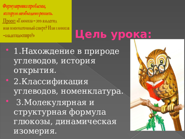 Цель урока: 1.Нахождение в природе углеводов, история открытия. 2.Классификация углеводов, номенклатура.  3.Молекулярная и структурная формула глюкозы, динамическая изомерия. 