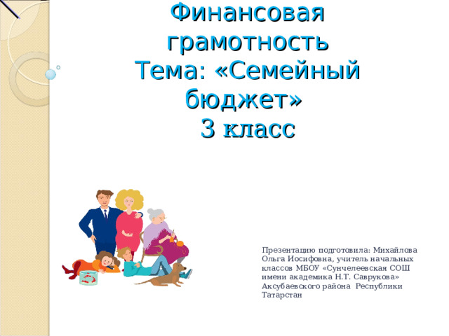 Финансовая грамотность  Тема: «Семейный бюджет»  3 класс Презентацию подготовила: Михайлова Ольга Иосифовна, учитель начальных классов МБОУ «Сунчелеевская СОШ имени академика Н.Т. Саврукова» Аксубаевского района Республики Татарстан 