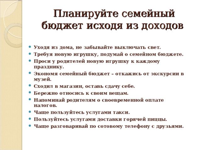 Планируйте семейный бюджет исходя из доходов Уходя из дома, не забывайте выключать свет. Требуя новую игрушку, подумай о семейном бюджете. Проси у родителей новую игрушку к каждому празднику. Экономя семейный бюджет – откажись от экскурсии в музей. Сходил в магазин, оставь сдачу себе. Бережно относись к своим вещам. Напоминай родителям о своевременной оплате налогов. Чаще пользуйтесь услугами такси. Пользуйтесь услугами доставки горячей пиццы. Чаще разговаривай по сотовому телефону с друзьями. 