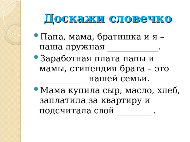 Доскажи словечко Папа, мама, братишка и я – наша дружная ____________. Заработная плата папы и мамы, стипендия брата – это ___________ нашей семьи. Мама купила сыр, масло, хлеб, заплатила за квартиру и подсчитала свой ________ . 