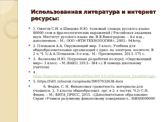 Использованная литература и интернет ресурсы:   1. Ожегов С.И. и Шведова Н.Ю. толковый словарь русского языка: 80000 слов и фразеологических выражений / Российская академия наук. Институт русского языка им. В.В.Виноградова. – 4-е изд., дополненное. - М.: ООО «ИТИ ТЕХНОЛОГИИ», 2003.- 944стр. 2. Плешаков А.А. Окружающий мир. 3 класс. Учебник для общеобразовательных организаций с прил. на электрон. носителе. В 2 ч. Ч. 1/ А.А.Плешаков.-3-е изд.- М.: Просвещение, 2013.-175 с. 3.  Васильева Н.Ю. Поурочные разработки по курсу «Окружающий мир»: 3 класс. – М.:ВАКО, 2013.- 384 с.( В помощь школьному учителю) 4 . https://nsportal.ru/sites/default/files/2013/12/03/semeynyy_byudzhet.ppt .. 5. https://fs01.infourok.ru/uploads/39057032638.docx  6. Федин, С. Н. Финансовая грамотность: материалы для учащихся. 2, 3 классы общеобразоват. орг. в 2- х частях. Ч.2/ С.Н. Федин. – М.: ВИТА_ПРЕСС, 2015. –(Дополнительное образование: Серия «Учимся разумному финансовому поведению»).- ISBN0000000  