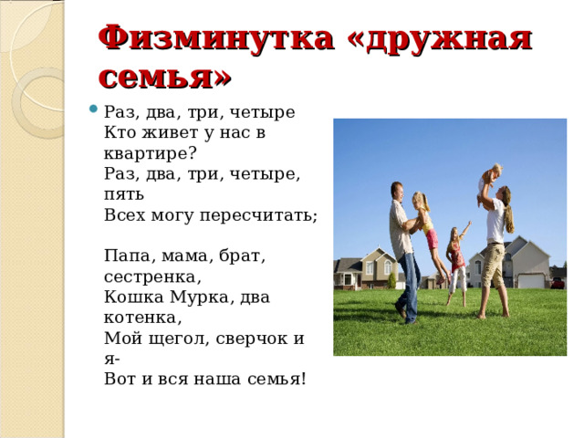 Физминутка «дружная семья» Раз, два, три, четыре  Кто живет у нас в квартире?  Раз, два, три, четыре, пять  Всех могу пересчитать;  Папа, мама, брат, сестренка,  Кошка Мурка, два котенка,  Мой щегол, сверчок и я-  Вот и вся наша семья! 