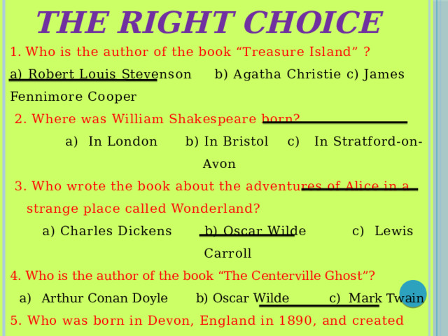 The right choice 1. Who is the author of the book “Treasure Island” ? a) Robert Louis Stevenson b) Agatha Christie c) James Fennimore Cooper  2. Where was William Shakespeare born?  a) In London b) In Bristol c) In Stratford-on-Avon  3. Who wrote the book about the adventures of Alice in a strange place called Wonderland?  a) Charles Dickens b) Oscar Wilde c) Lewis Carroll 4. Who is the author of the book “The Centerville Ghost”? Arthur Conan Doyle b) Oscar Wilde c) Mark Twain 5. Who was born in Devon, England in 1890, and created many fictional detectives?  a) Colin Dexter b) Arthur Conan Doyle c) Agatha Christie 