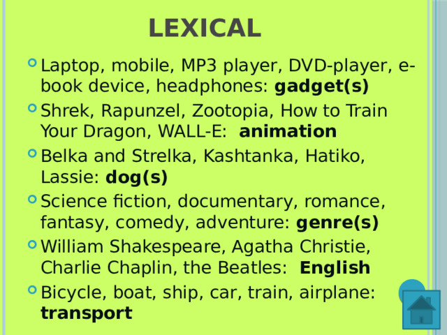 LEXICAL Laptop, mobile, MP3 player, DVD-player, e-book device, headphones: gadget(s) Shrek, Rapunzel, Zootopia, How to Train Your Dragon, WALL-E:  animation Belka and Strelka, Kashtanka, Hatiko, Lassie: dog(s) Science fiction, documentary, romance, fantasy, comedy, adventure:  genre(s) William Shakespeare, Agatha Christie, Charlie Chaplin, the Beatles: English Bicycle, boat, ship, car, train, airplane: transport 