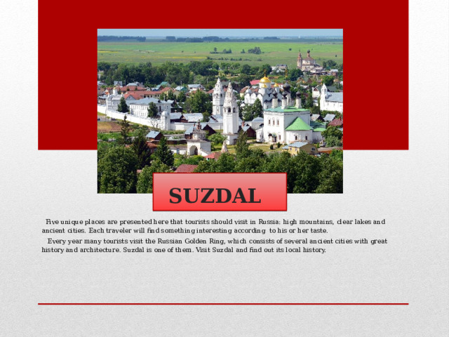  SUZDAL   Five unique places are presented here that tourists should visit in Russia: high mountains, clear lakes and ancient cities. Each traveler will find something interesting according to his or her taste.  Every year many tourists visit the Russian Golden Ring, which consists of several ancient cities with great history and architecture. Suzdal is one of them. Visit Suzdal and find out its local history.  