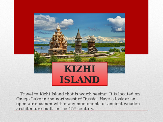 KIZHI ISLAND  Travel to Kizhi Island that is worth seeing. It is located on Onega Lake in the northwest of Russia. Have a look at an open-air museum with many monuments of ancient wooden architecture built in the 15 th century. 