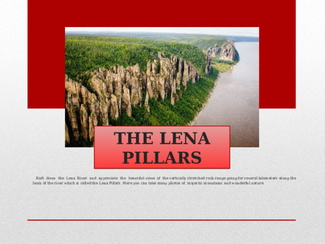 THE LENA PILLARS  Raft down the Lena River and appreciate the beautiful views of the vertically stretched rock range going for several kilometers along the bank of the river which is called the Lena Pillars. Here you can take many photos of majestic mountains and wonderful nature. 