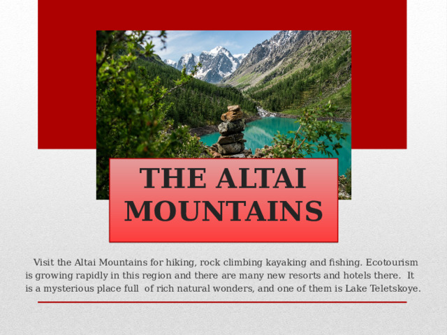  THE ALTAI  MOUNTAINS  Visit the Altai Mountains for hiking, rock climbing kayaking and fishing. Ecotourism is growing rapidly in this region and there are many new resorts and hotels there. It is a mysterious place full of rich natural wonders, and one of them is Lake Teletskoye. 