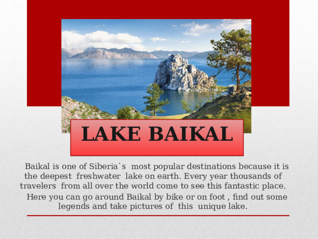  LAKE BAIKAL  Baikal is one of Siberia`s most popular destinations because it is the deepest freshwater lake on earth. Every year thousands of travelers from all over the world come to see this fantastic place.  Here you can go around Baikal by bike or on foot , find out some legends and take pictures of this unique lake. 
