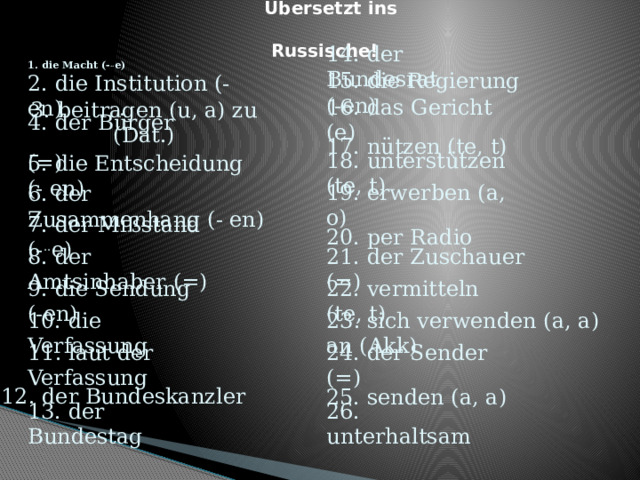 Übersetzt ins Russische!  1. die Macht (- .. e)  14. der Bundesrat 15. die Regierung (-en) 2. die Institution (- en) 16. das Gericht (e) 3. beitragen (u, a) zu (Dat.) 4. der Bürger (=)  17. nützen (te, t) 18. unterstützen (te, t) 5. die Entscheidung (- en)  6. der Zusammenhang (- en)  19. erwerben (a, o) 20. per Radio 7. der Mißstand (- .. e) 21. der Zuschauer (=) 8. der Amtsinhaber (=) 9. die Sendung (-en) 22. vermitteln (te, t) 10. die Verfassung 23. sich verwenden (a, a) an (Akk) 11. laut der Verfassung 24. der Sender (=) 12. der Bundeskanzler 25. senden (a, a) 13. der Bundestag 26. unterhaltsam  