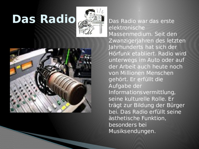 Das Radio Das Radio war das erste elektronische Massenmedium. Seit den Zwanzigerjahren des letzten Jahrhunderts hat sich der Hörfunk etabliert. Radio wird unterwegs im Auto oder auf der Arbeit auch heute noch von Millionen Menschen gehört. Er erfüllt die Aufgabe der Informationsvermittlung, seine kulturelle Rolle. Er trägt zur Bildung der Bürger bei. Das Radio erfüllt seine ästhetische Funktion, besonders bei Musiksendungen. 