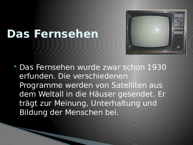 Das Fernsehen Das Fernsehen wurde zwar schon 1930 erfunden. Die verschiedenen Programme werden von Satelliten aus dem Weltall in die Häuser gesendet. Er trägt zur Meinung, Unterhaltung und Bildung der Menschen bei. 